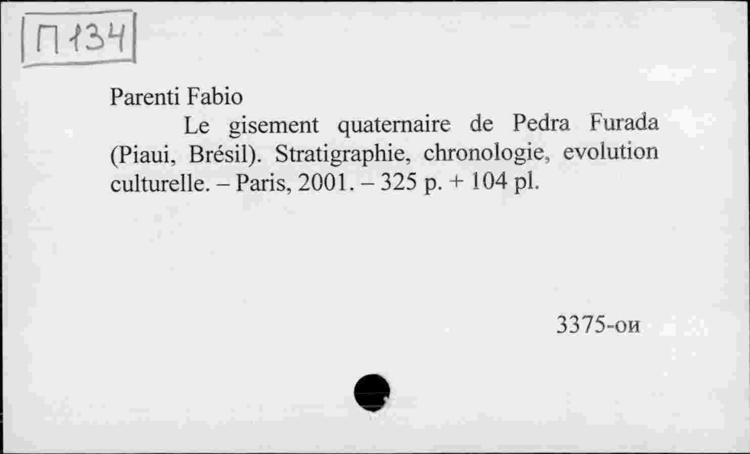 ﻿гшч
Parenti Fabio
Le gisement quaternaire de Pedra Furada (Piaui, Brésil). Stratigraphie, chronologie, evolution culturelle. - Paris, 2001. - 325 p. + 104 pl.
3375-ои